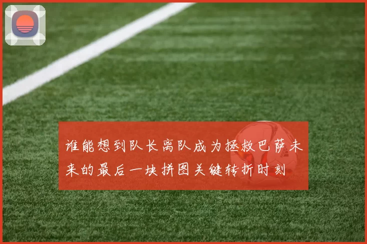 谁能想到队长离队成为拯救巴萨未来的最后一块拼图关键转折时刻