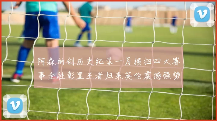 阿森纳创历史纪录一月横扫四大赛事全胜彰显王者归来英伦震撼强势复苏